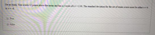 On an exam, Tom scores 12 points above the mean and has acore of z200. The standard deviation for the set of exam scores mut be either o6
or 6
True
OFalse
