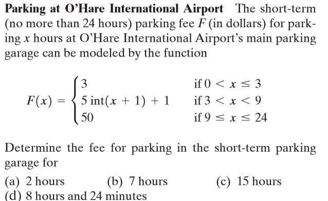 Parking at O'Hare International Airport The short-term
(no more than 24 hours) parking fee F (in dollars) for park-
ing x hours at O'Hare International Airport's main parking
garage can be modeled by the function
3
if 0 < x < 3
F(x) =
5 int(x + 1) + 1
if 3 < x < 9
50
if 9 < x < 24
Determine the fee for parking in the short-term parking
garage for
(a) 2 hours
(d) 8 hours and 24 minutes
(b) 7 hours
(c) 15 hours
