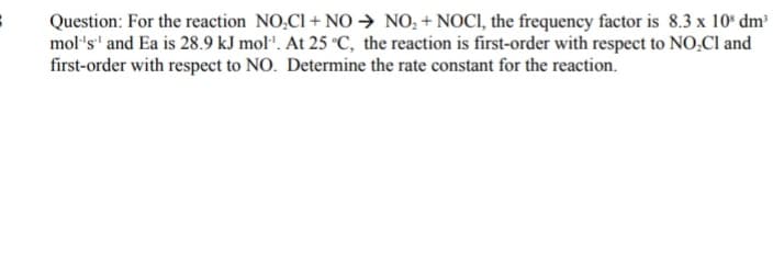 Question: For the reaction NO,CI + NO→ NO; + NOCI, the frequency factor is 8.3 x 10* dm
mol's' and Ea is 28.9 kJ mol". At 25 °C, the reaction is first-order with respect to NO,Cl and
first-order with respect to NO. Determine the rate constant for the reaction.
