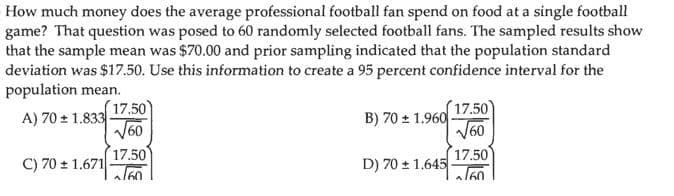 How much money does the average professional football fan spend on food at a single football
game? That question was posed to 60 randomly selected football fans. The sampled results show
that the sample mean was $70.00 and prior sampling indicated that the population standard
deviation was $17.50. Use this information to create a 95 percent confidence interval for the
population mean.
(17.50)
V60
17.50)
B) 70 + 1.960
V60
A) 70 + 1.833
17.50
C) 70 + 1.671
17.50
D) 70 + 1.645
