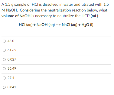 A 1.5 g sample of HCI is dissolved in water and titrated with 1.5
M NAOH. Considering the neutralization reaction below, what
volume of NaOH is necessary to neutralize the HCI? (mL)
HCI (aq) + NaOH (aq) --> NaCI (aq) + H20 (1)
O 43.0
O 61.65
O 0.027
O 36.49
O 27.4
O 0.041
