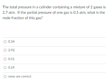 The total pressure in a cylinder containing a mixture of 2 gases is
2.7 atm. If the partial pressure of one gas is 0.5 atm, what is the
mole fraction of this gas?
O 0.34
O 2.92
O 0.51
O 0.19
none are correct
