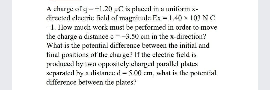 A charge of q =+1.20 µC is placed in a uniform x-
directed electric field of magnitude Ex = 1.40 x 103 NC
-1. How much work must be performed in order to move
the charge a distance c =-3.50 cm in the x-direction?
What is the potential difference between the initial and
final positions of the charge? If the electric field is
produced by two oppositely charged parallel plates
separated by a distance d= 5.00 cm, what is the potential
difference between the plates?
