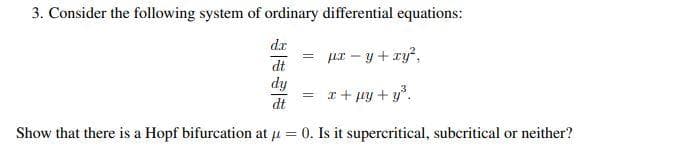 3. Consider the following system of ordinary differential equations:
dr
ur - y + ry?,
dt
dy
= r+ py + y.
dt
Show that there is a Hopf bifurcation at u = 0. Is it supercritical, subcritical or neither?
