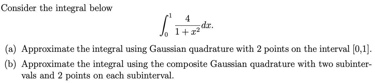 Consider the integral below
4
dx.
1+ x?
(a) Approximate the integral using Gaussian quadrature with 2 points on the interval [0,1].
(b) Approximate the integral using the composite Gaussian quadrature with two subinter-
vals and 2 points on each subinterval.
