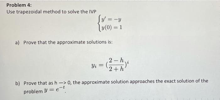 Problem 4:
Use trapezoidal method to solve the IVP
y' = -y
y(0) = 1
a) Prove that the approximate solutions is:
2 h,
Yi =
2+h'
b) Prove that as h -> 0, the approximate solution approaches the exact solution of the
problem Y = e-t
