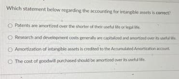 Which statement below regarding the accounting for intangible assets is correct?
O Patents are amortized over the shorter of their useful life or legal life.
O Research and development costs generally are capitalized and amortized over its usetul ite.
O Amortization of intangible assets is credited to the Accumulated Anortization account,
O The cost of goodwill purchased should be amortized over its uneful life.
