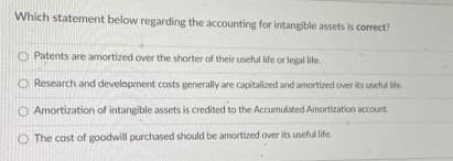 Which statement below regarding the accounting for intangible assets is correct?
Patents are amortized over the shorter of their useful lite or legal lite.
O Research and development costs generally are capitalized and amortized over its useful life.
O Amortization of intangible assets is credited to the Accumulated Arnortization account.
O The cost of goodwill purchased should be amortzed over its uneful life.
