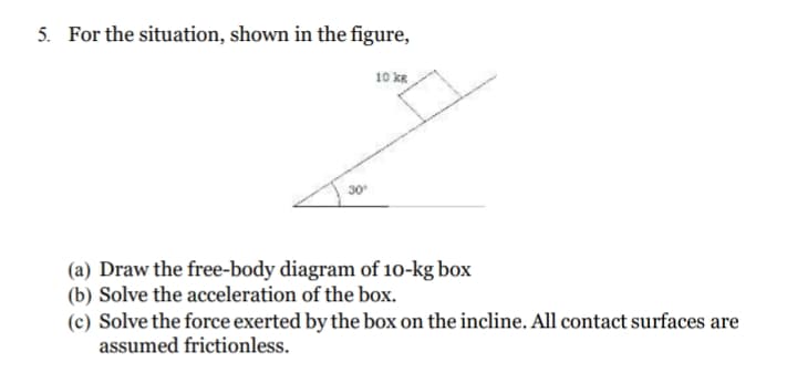 5. For the situation, shown in the figure,
10 kR
(a) Draw the free-body diagram of 10-kg box
(b) Solve the acceleration of the box.
(c) Solve the force exerted by the box on the incline. All contact surfaces are
assumed frictionless.
