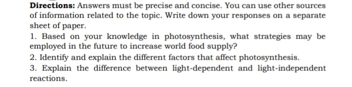 Directions: Answers must be precise and concise. You can use other sources
of information related to the topic. Write down your responses on a separate
sheet of paper.
1. Based on your knowledge in photosynthesis, what strategies may be
employed in the future to increase world food supply?
2. Identify and explain the different factors that affect photosynthesis.
3. Explain the difference between light-dependent and light-independent
reactions.
