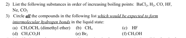2) List the following substances in order of increasing boiling points: BaCl2, H₂, CO, HF,
Ne, CO₂
3) Circle all the compounds in the following list which would be expected to form
intermolecular hydrogen bonds in the liquid state:
(c) HF
(a) CH,OCH, (dimethyl ether) (b) CH₁
(d) CH,CO,H
(e) Br₂
(f) CH,OH