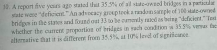 10. A report five years ago stated that 35.5% of all state-owned bridges in a particular
state were "deficient." An advocacy group took a random sample of 100 state-owned
bridges in the states and found out 33 to be currently rated as being "deficient." Test
whether the current proportion of bridges in such condition is 35.5% versus the
alternative that it is different from 35.5%, at 10% level of significance.