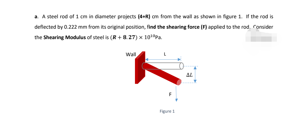 a. A steel rod of 1 cm in diameter projects (4+R) cm from the wall as shown in figure 1. If the rod is
deflected by 0.222 mm from its original position, find the shearing force (F) applied to the rod. Consider
the Shearing Modulus of steel is (R + 8.27) × 101ºPa.
Wall
L
ΔL
F
Figure 1

