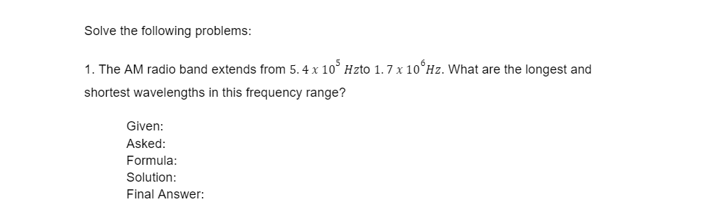 Solve the following problems:
1. The AM radio band extends from 5. 4 x 10° Hzto 1.7 x 10°Hz. What are the longest and
shortest wavelengths in this frequency range?
Given:
Asked:
Formula:
Solution:
Final Answer:

