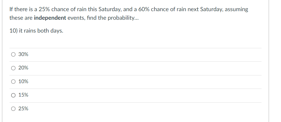 If there is a 25% chance of rain this Saturday, and a 60% chance of rain next Saturday, assuming
these are independent events, fınd the probability...
10) it rains both days.
O 30%
O 20%
O 10%
O 15%
O 25%
