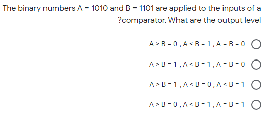 The binary numbers A = 1010 and B = 1101 are applied to the inputs of a
?comparator. What are the output level
A > B = 0, A < B = 1, A = B = 0
A > B = 1, A < B = 1 , A = B = 0 O
A > B = 1, A < B = 0 , A < B = 1 O
A > B = 0, A < B = 1 , A = B = 1 O
