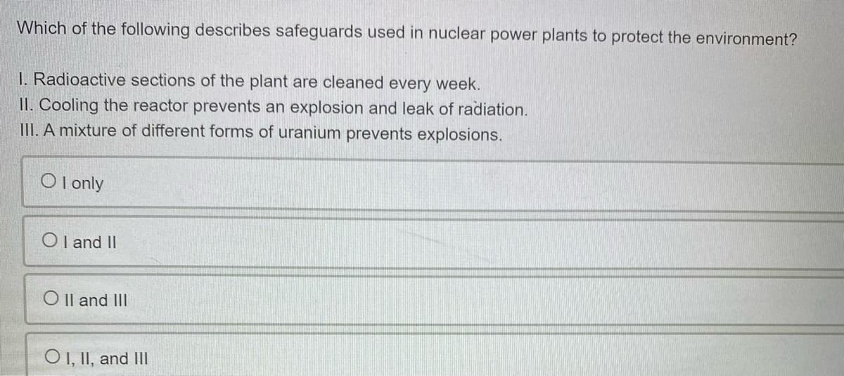 Which of the following describes safeguards used in nuclear power plants to protect the environment?
I. Radioactive sections of the plant are cleaned every week.
II. Cooling the reactor prevents an explosion and leak of radiation.
III. A mixture of different forms of uranium prevents explosions.
O l only
O I and II
O Il and III
O1,II, and II
