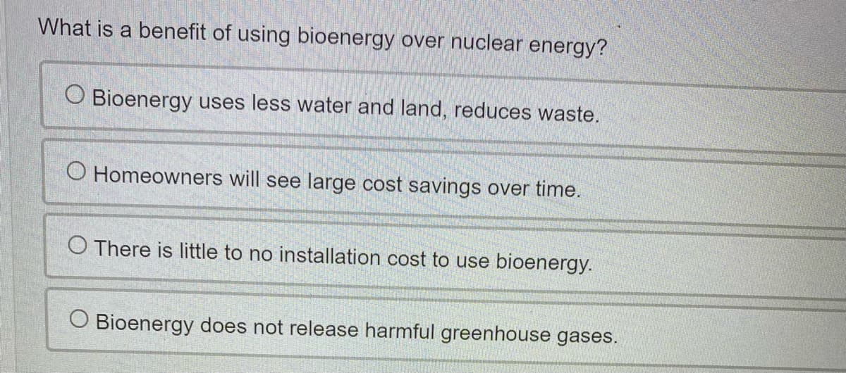 What is a benefit of using bioenergy over nuclear energy?
O Bioenergy uses less water and land, reduces waste.
O Homeowners will see large cost savings over time.
O There is little to no installation cost to use bioenergy.
O Bioenerg
does not release harmful greenhouse gases.
