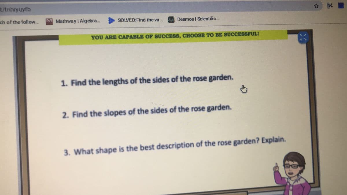 t/tnhryuyfb
ch of the follow...
M Mathway IAlgebra.. SOLVED:Find the va...
Desmos | Scientific..
YOU ARE CAPABLE OF SUCCESS, CHOOSE TO BE SUCCESSFULI
1. Find the lengths of the sides of the rose garden.
2. Find the slopes of the sides of the rose garden.
3. What shape is the best description of the rose garden? Explain.
