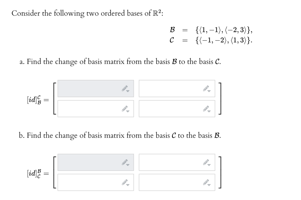 Consider the following two ordered bases of R²:
{(1, –1), (–2, 3)},
{{-1, –2), (1,3)}.
B
C
a. Find the change of basis matrix from the basis B to the basis C.
[id
b. Find the change of basis matrix from the basis C to the basis B.
[id;
||
