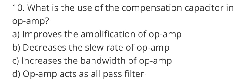 10. What is the use of the compensation capacitor in
op-amp?
a) Improves the amplification of op-amp
b) Decreases the slew rate of op-amp
c) Increases the bandwidth of op-amp
d) Op-amp acts as all pass filter