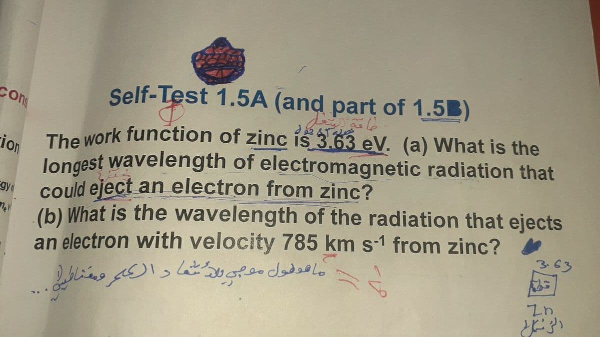 Şelf-Test 1.5A (and part of 1.5B)
Cons
The Work function of zinc is 3.63 eV. (a) What is the
ion
longest wavelength of electromagnetic radiation that
could eject an electron from zinc?
gy
(b) What is the wavelength of the radiation that ejects
an electron with velocity 785 km s-1 from zinc?
363
