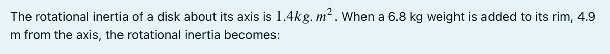 The rotational inertia of a disk about its axis is 1.4kg. m². When a 6.8 kg weight is added to its rim, 4.9
m from the axis, the rotational inertia becomes:
