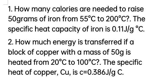 1. How many calories are needed to raise
50grams of iron from 55°C to 200°C?. The
specific heat capacity of iron is 0.11J/g °C.
2. How much energy is transferred if a
block of copper with a mass of 50g is
heated from 20°C to 100°C?. The specific
heat of copper, Cu, is c=0.386J/g C.
