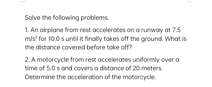 Solve the following problems.
1. An airplane from rest accelerates on a runway at 7.5
m/s? for 10.0 s until it finally takes off the ground. What is
the distance covered before take off?
2. A motorcycle from rest accelerates uniformly over a
time of 5.0 s and covers a distance of 20 meters.
Determine the acceleration of the motorcycle.
