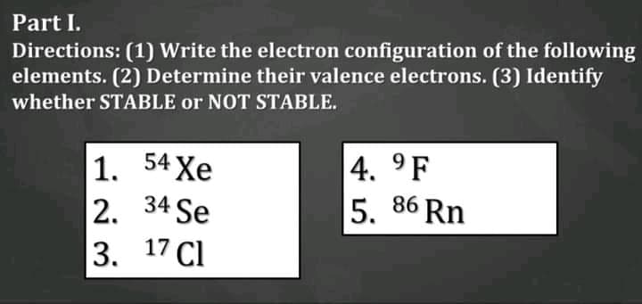 Part I.
Directions: (1) Write the electron configuration of the following
elements. (2) Determine their valence electrons. (3) Identify
whether STABLE or NOT STABLE.
1. 54 Xe
2. 34 Se
3. 17 Cl
4. 9F
5.
86 Rn
