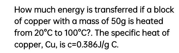 How much energy is transferred if a block
of copper with a mass of 50g is heated
from 20°C to 100°C?. The specific heat of
copper, Cu, is c=0.386J/g C.
