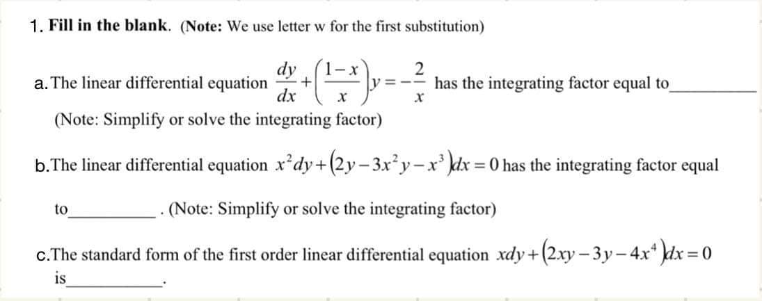 1. Fill in the blank. (Note: We use letter w for the first substitution)
dy
a. The linear differential equation
dx
1-x
2
has the integrating factor equal to
(Note: Simplify or solve the integrating factor)
b.The linear differential equation x*dy+(2y-3xy-x' kdx = 0 has the integrating factor equal
%3D
to
(Note: Simplify or solve the integrating factor)
c.The standard form of the first order linear differential equation xdy+(2xy - 3y-4x* dx = 0
%3D
is

