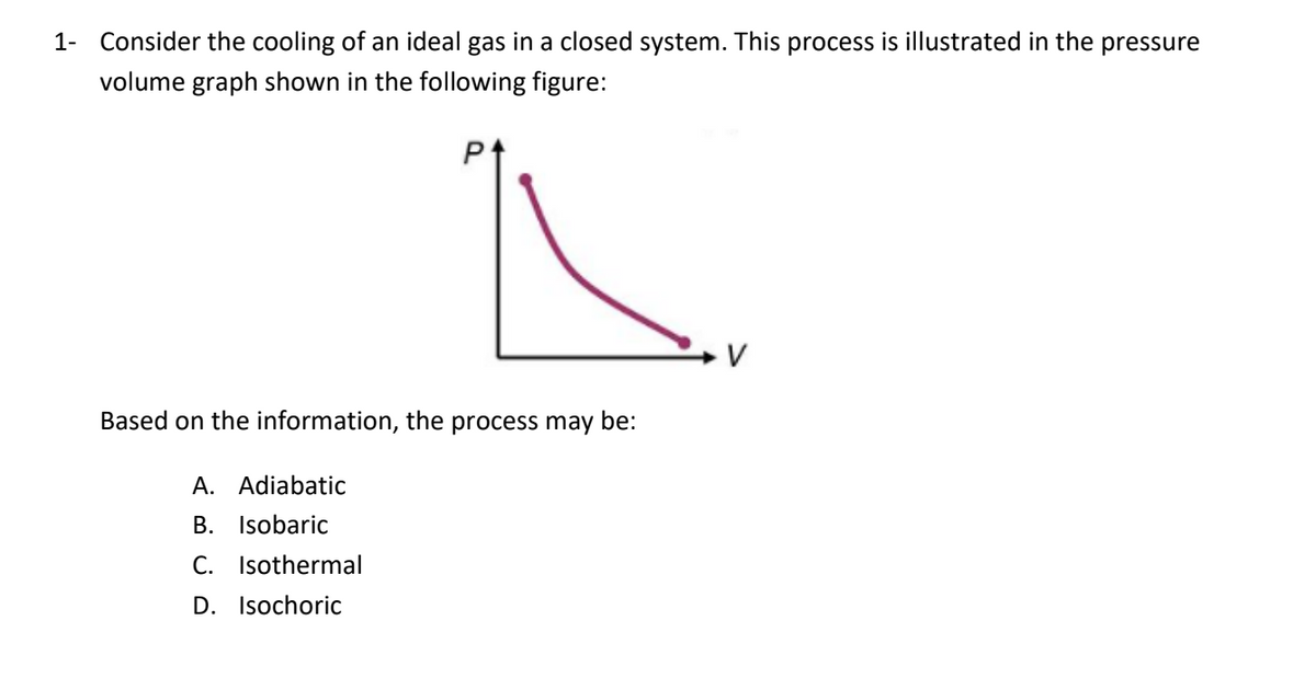 1- Consider the cooling of an ideal gas in a closed system. This process is illustrated in the pressure
volume graph shown in the following figure:
P1
Based on the information, the process may be:
A. Adiabatic
B. Isobaric
C. Isothermal
D. Isochoric
