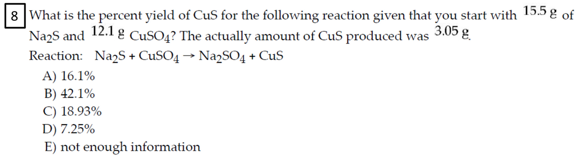 15.5 g of
8 |What is the percent yield of CuS for the following reaction given that
Na2S and 12.l g CUSO4? The actually amount of CuS produced was
you start with
3.05 g.
Reaction: NazS + CUSO4 → Na2SO4 + CuS
A) 16.1%
B) 42.1%
C) 18.93%
D) 7.25%
E) not enough information
