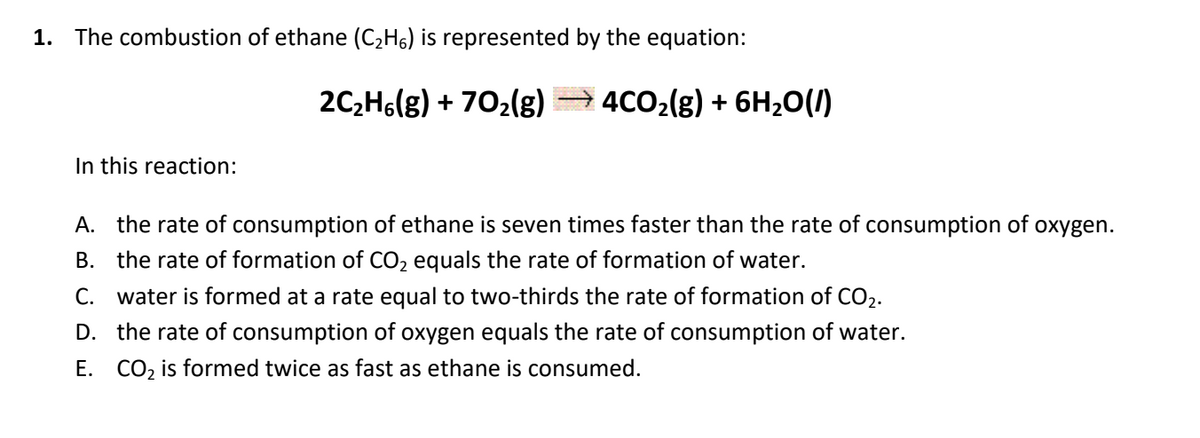 1. The combustion of ethane (C2H6) is represented by the equation:
2C,Hs(g) + 702(g)
4CO2(g) + 6H20(1)
In this reaction:
A. the rate of consumption of ethane is seven times faster than the rate of consumption of oxygen.
B. the rate of formation of CO2 equals the rate of formation of water.
C. water is formed at a rate equal to two-thirds the rate of formation of CO2.
D. the rate of consumption of oxygen equals the rate of consumption of water.
E. CO, is formed twice as fast as ethane is consumed.
