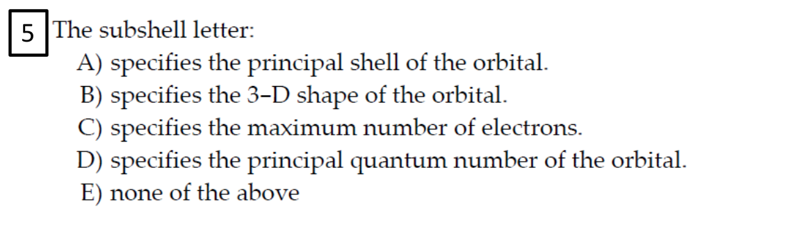 5 The subshell letter:
A) specifies the principal shell of the orbital.
B) specifies the 3-D shape of the orbital.
C) specifies the maximum number of electrons.
D) specifies the principal quantum number of the orbital.
E) none of the above
