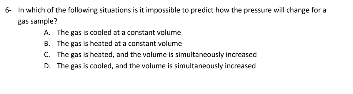 6- In which of the following situations is it impossible to predict how the pressure will change for a
gas sample?
A. The gas is cooled at a constant volume
B. The gas is heated at a constant volume
C. The gas is heated, and the volume is simultaneously increased
D. The gas is cooled, and the volume is simultaneously increased
