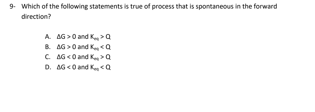9- Which of the following statements is true of process that is spontaneous in the forward
direction?
A.
AG > 0 and Keg > Q
B. AG > 0 and Kea < Q
C. AG<0 and Keg > Q
D. AG<0 and Keg < Q

