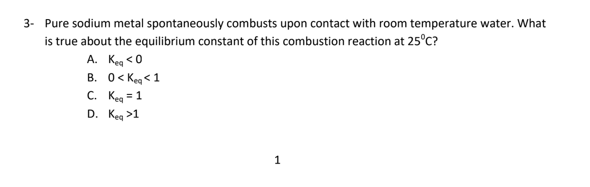 3- Pure sodium metal spontaneously combusts upon contact with room temperature water. What
is true about the equilibrium constant of this combustion reaction at 25°C?
A. Kea < 0
B. 0< Keg < 1
С. Кеа — 1
D. Keg >1
1
