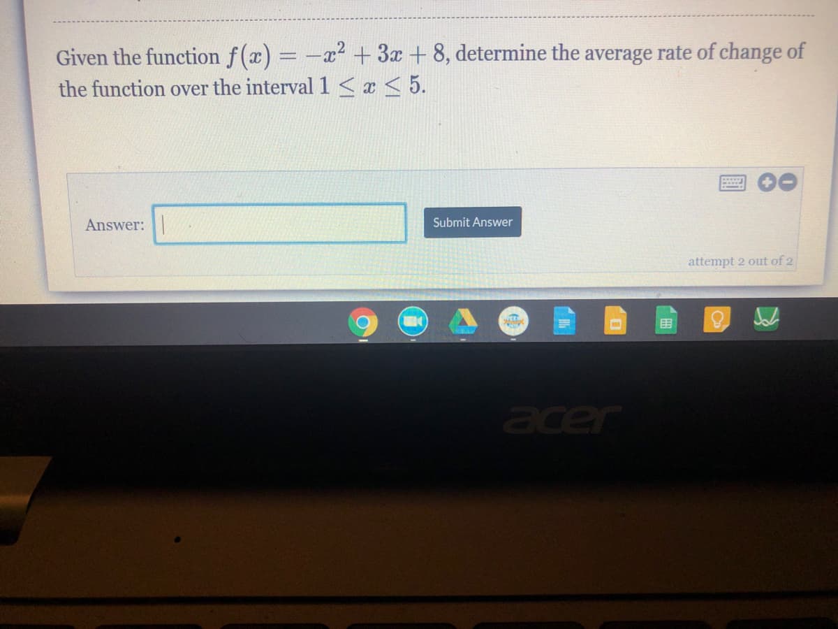 Given the function f(x) = -x + 3x + 8, determine the average rate of change of
the function over the interval 1 < x < 5.
Answer:
Submit Answer
attempt 2 out of 2
acer
「田
