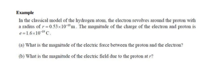 Example
In the classical model of the hydrogen atom, the electron revolves around the proton with
a radius of r=0.53x10-1°m. The magnitude of the charge of the electron and proton is
e=1.6x10-1 C.
(a) What is the magnitude of the electric force between the proton and the electron?
(b) What is the magnitude of the electric field due to the proton at r?
