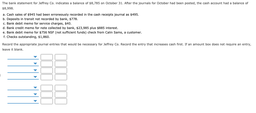 The bank statement for Jeffrey Co. indicates a balance of $8,785 on October 31. After the journals for October had been posted, the cash account had a balance of
$8,998.
a. Cash sales of $945 had been erroneously recorded in the cash receipts journal as $495.
b. Deposits in transit not recorded by bank, $778.
c. Bank debit memo for service charges, $40.
d. Bank credit memo for note collected by bank, $23,985 plus $885 interest.
e. Bank debit memo for $756 NSF (not sufficient funds) check from Calin Sams, a customer.
f. Checks outstanding, $1,860.
Record the appropriate journal entries that would be necessary for Jeffrey Co. Record the entry that increases cash first. If an amount box does not require an entry,
leave it blank.

