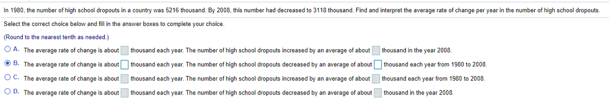 In 1980, the number of high school dropouts in a country was 5216 thousand. By 2008, this number had decreased to 3118 thousand. Find and interpret the average rate of change per year in the number of high school dropouts.
Select the correct choice below and fill in the answer boxes to complete your choice.
(Round to the nearest tenth as needed.)
O A. The average rate of change is about
thousand each year. The number of high school dropouts increased by an average of about
thousand in the year 2008.
O B. The average rate of change is about thousand each year. The number of high school dropouts decreased by an average of about thousand each year from 1980 to 2008.
O C. The average rate of change is about
thousand each year. The number of high school dropouts increased by an average of about
thousand each year from 1980 to 2008.
O D. The average rate of change is about
thousand each year. The number of high school dropouts decreased by an average of about
thousand in the year 2008.
