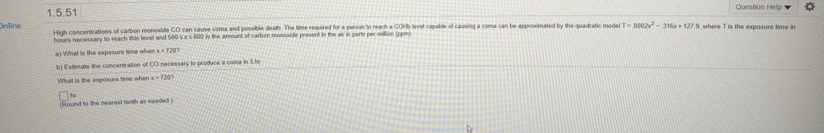 1.5.51
Question Help v
Online
High concentrations of carbon monoxide C0 can cause coma and possible death. The time required for a person to reach a COH6 level capable of causing a coma can be approximated by the quadratic model T=.0002x-316x + 127.9. where Tis the exposure time lo
hours necessary to reach this level and 500sxs800 is the amount of carbon monoxide present in the air in parts per million (ppm).
a) What is the exposure time when x 720?
b) Estimate the concentration of CO necessary to produce a coma in 5 hr
What is the exposure time when x= 720?
hr
(Round to the nearest tenth as needed)

