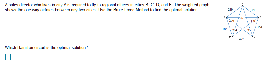 A sales director who lives in city A is required to fly to regional offices in cities B, C, D, and E. The weighted graph
shows the one-way airfares between any two cities. Use the Brute Force Method to find the optimal solution.
249
145
E
255
479
•B
409
126
187
224
353
D
427
Which Hamilton circuit is the optimal solution?
1.
