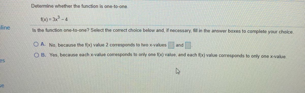 Determine whether the function is one-to-one.
f(x) = 3x - 4
line
Is the function one-to-one? Select the correct choice below and, if necessary, fill in the answer boxes to complete your choice.
O A. No, because the f(x) value 2 corresponds to two x-values
and
O B. Yes, because each x-value corresponds to only one f(x) value, and each f(x) value corresponds to only one x-value.
es
Бе
