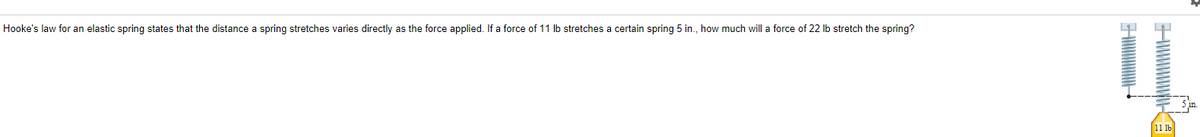 Hooke's law for an elastic spring states that the distance a spring stretches varies directly as the force applied. If a force of 11 lb stretches a certain spring 5 in., how much will a force of 22 Ib stretch the spring?
11 1b

