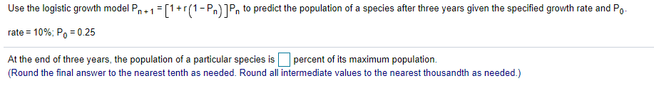 Use the logistic growth model Pn+1 =[1+r(1-Pn)]Pn to predict the population of a species after three years given the specified growth rate and Po.
rate = 10%; Po = 0.25
At the end of three years, the population of a particular species is percent of its maximum population.
(Round the final answer to the nearest tenth as needed. Round all intermediate values to the nearest thousandth as needed.)
