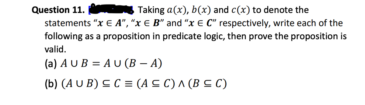 Question 11.
Taking a(x), b(x) and c(x) to denote the
statements "x E A”, “x € B" and "x E C" respectively, write each of the
following as a proposition in predicate logic, then prove the proposition is
valid.
(a) AUB=AU (B - A)
(b) (AUB) ≤ C = (A ≤C) ^ (B ≤ C)