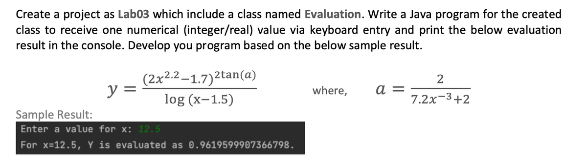 Create a project as Lab03 which include a class named Evaluation. Write a Java program for the created
class to receive one numerical (integer/real) value via keyboard entry and print the below evaluation
result in the console. Develop you program based on the below sample result.
2
y =
(2x2.2-1.7)2tan(a)
log (x-1.5)
where,
a =
7.2x-3+2
Sample Result:
Enter a value for x: 12.5
For x=12.5, Y is evaluated as 0.9619599907366798.